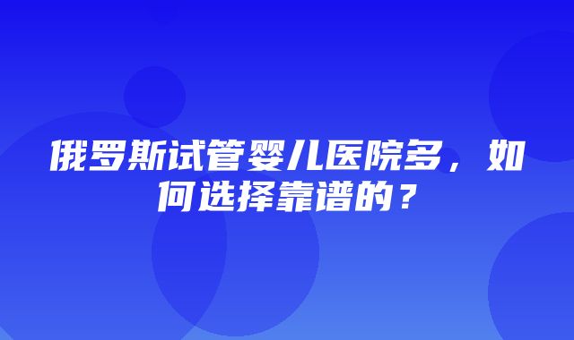 俄罗斯试管婴儿医院多，如何选择靠谱的？