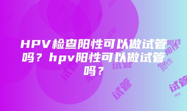 HPV检查阳性可以做试管吗？hpv阳性可以做试管吗？