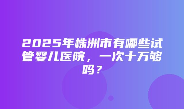 2025年株洲市有哪些试管婴儿医院，一次十万够吗？