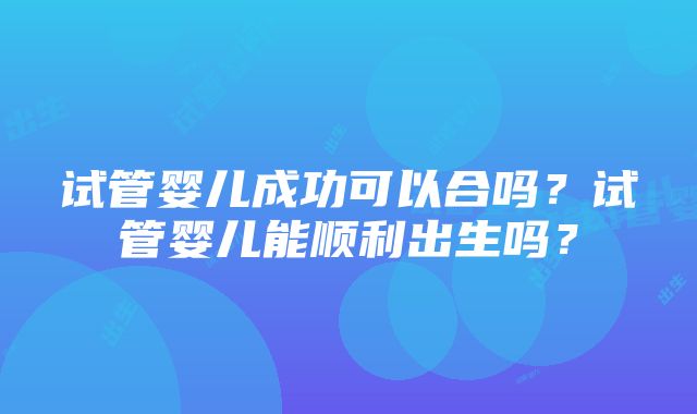 试管婴儿成功可以合吗？试管婴儿能顺利出生吗？