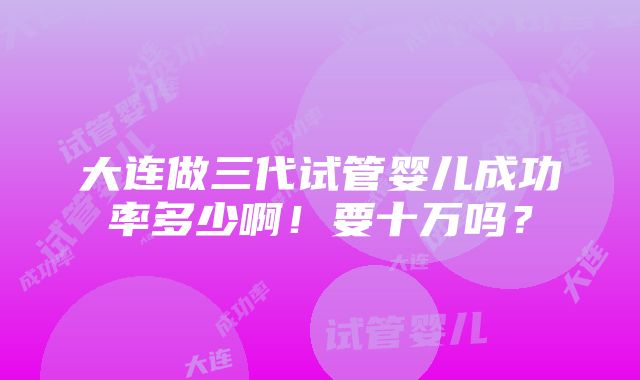 大连做三代试管婴儿成功率多少啊！要十万吗？