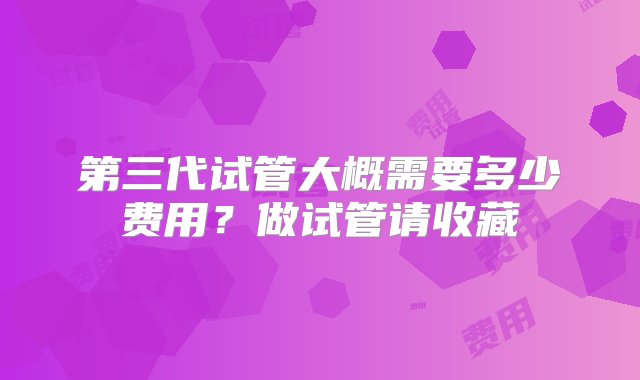 第三代试管大概需要多少费用？做试管请收藏