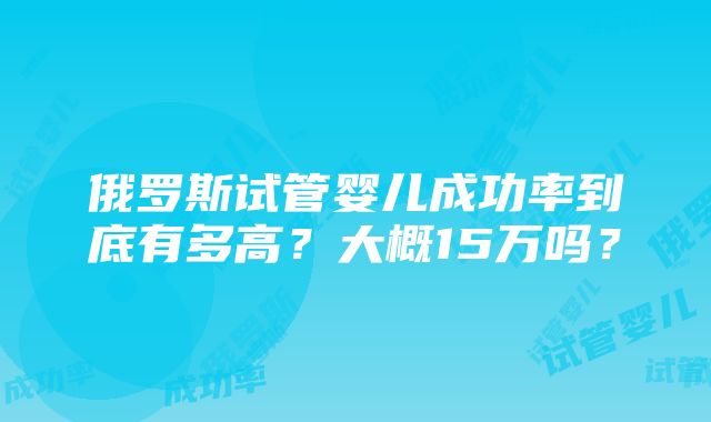 俄罗斯试管婴儿成功率到底有多高？大概15万吗？