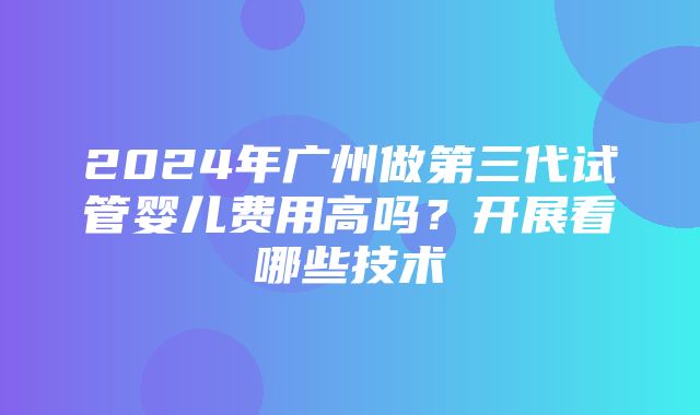 2024年广州做第三代试管婴儿费用高吗？开展看哪些技术