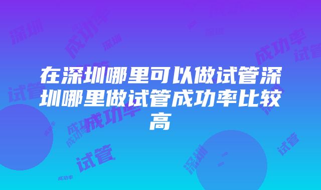 在深圳哪里可以做试管深圳哪里做试管成功率比较高