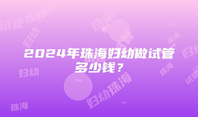 2024年珠海妇幼做试管多少钱？