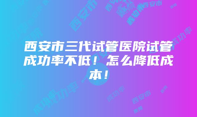 西安市三代试管医院试管成功率不低！怎么降低成本！