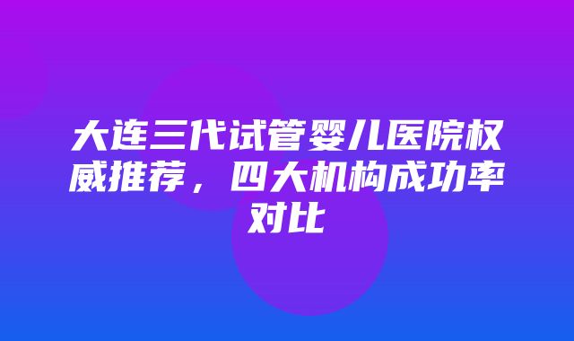 大连三代试管婴儿医院权威推荐，四大机构成功率对比