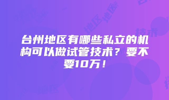 台州地区有哪些私立的机构可以做试管技术？要不要10万！