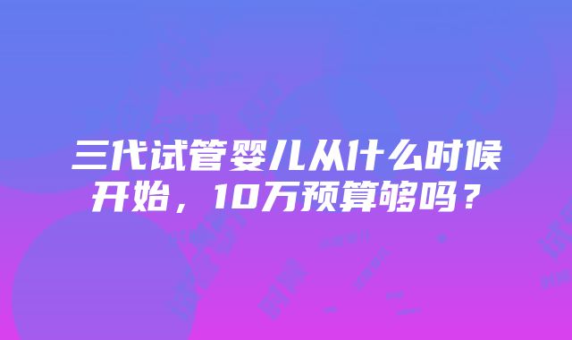 三代试管婴儿从什么时候开始，10万预算够吗？