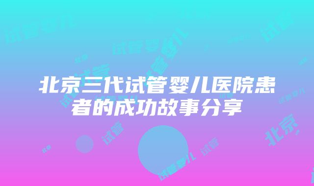 北京三代试管婴儿医院患者的成功故事分享