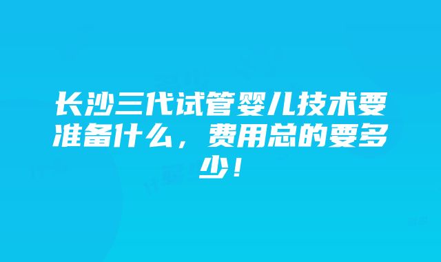 长沙三代试管婴儿技术要准备什么，费用总的要多少！