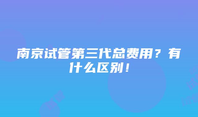 南京试管第三代总费用？有什么区别！