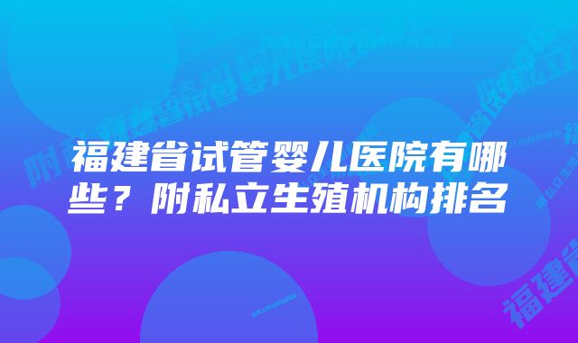 福建省试管婴儿医院有哪些？附私立生殖机构排名