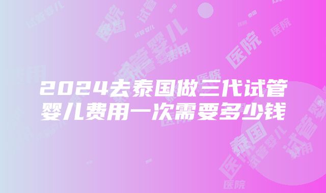 2024去泰国做三代试管婴儿费用一次需要多少钱