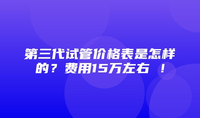 第三代试管价格表是怎样的？费用15万左右 ！