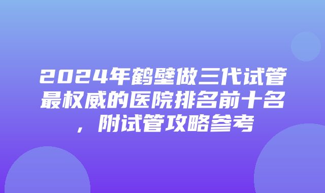 2024年鹤壁做三代试管最权威的医院排名前十名，附试管攻略参考