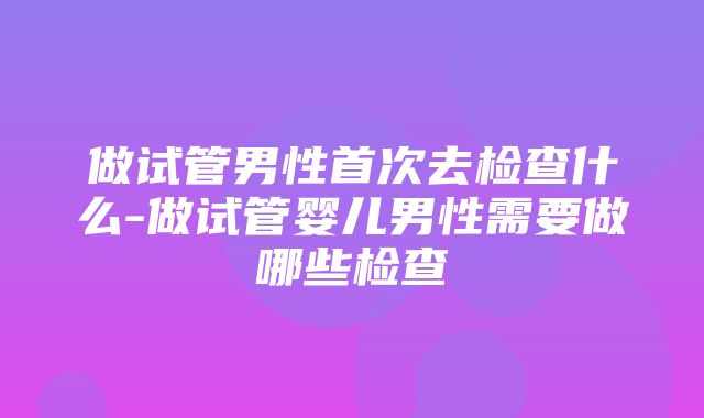 做试管男性首次去检查什么-做试管婴儿男性需要做哪些检查