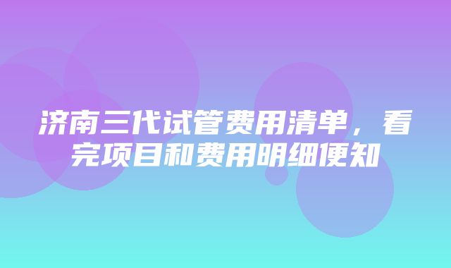 济南三代试管费用清单，看完项目和费用明细便知