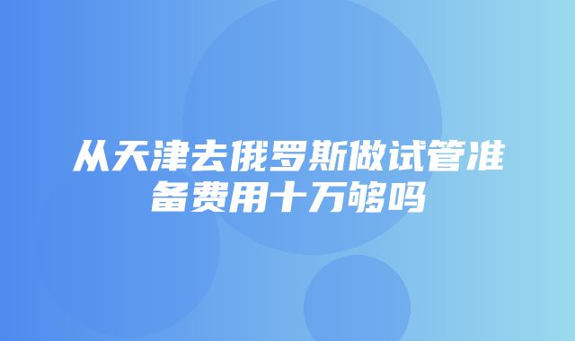 从天津去俄罗斯做试管准备费用十万够吗