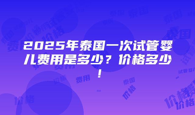 2025年泰国一次试管婴儿费用是多少？价格多少！