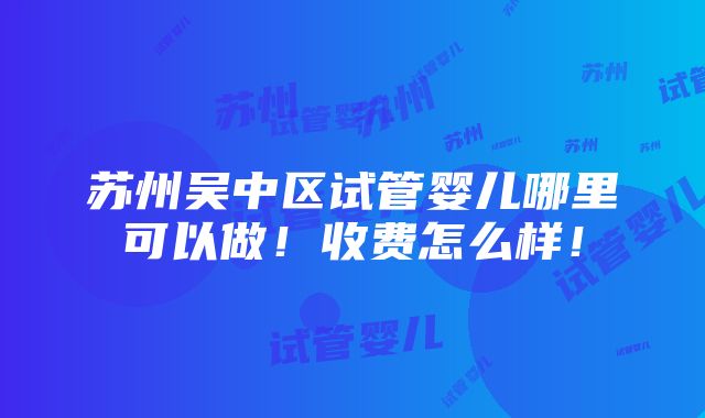 苏州吴中区试管婴儿哪里可以做！收费怎么样！