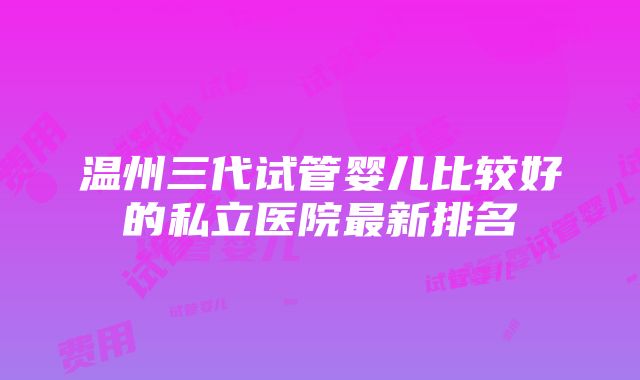 温州三代试管婴儿比较好的私立医院最新排名