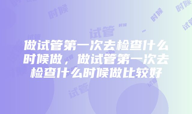 做试管第一次去检查什么时候做，做试管第一次去检查什么时候做比较好