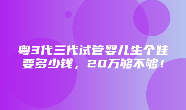 粤3代三代试管婴儿生个娃要多少钱，20万够不够！