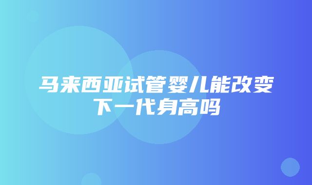 马来西亚试管婴儿能改变下一代身高吗