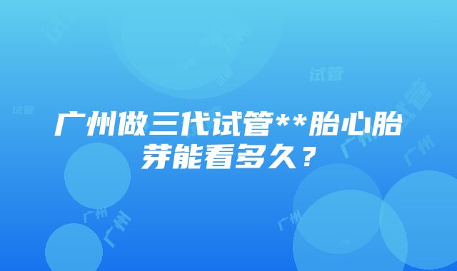 广州做三代试管**胎心胎芽能看多久？