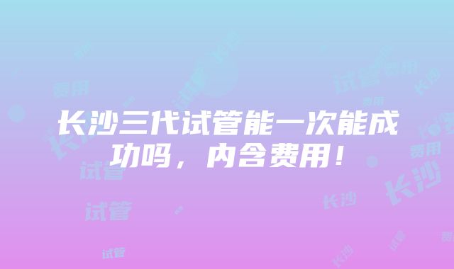 长沙三代试管能一次能成功吗，内含费用！