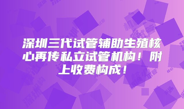 深圳三代试管辅助生殖核心再传私立试管机构！附上收费构成！