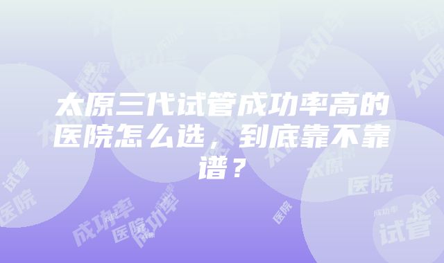 太原三代试管成功率高的医院怎么选，到底靠不靠谱？