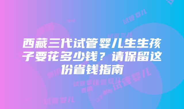 西藏三代试管婴儿生生孩子要花多少钱？请保留这份省钱指南