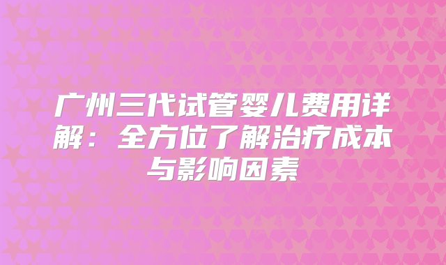 广州三代试管婴儿费用详解：全方位了解治疗成本与影响因素