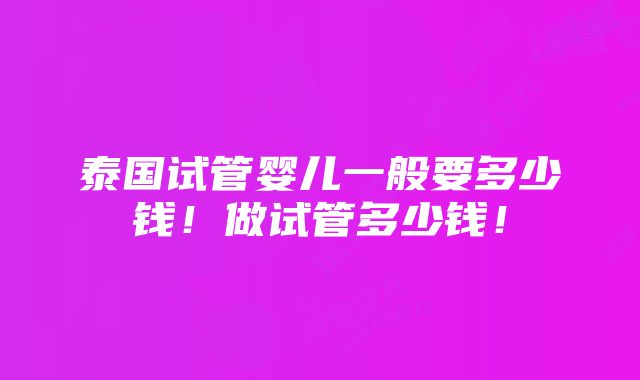 泰国试管婴儿一般要多少钱！做试管多少钱！