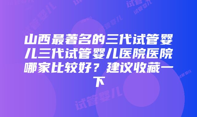 山西最著名的三代试管婴儿三代试管婴儿医院医院哪家比较好？建议收藏一下