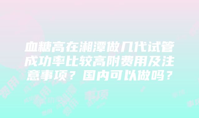 血糖高在湘潭做几代试管成功率比较高附费用及注意事项？国内可以做吗？