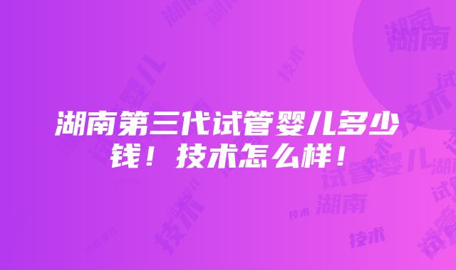 湖南第三代试管婴儿多少钱！技术怎么样！