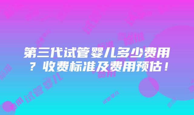 第三代试管婴儿多少费用？收费标准及费用预估！