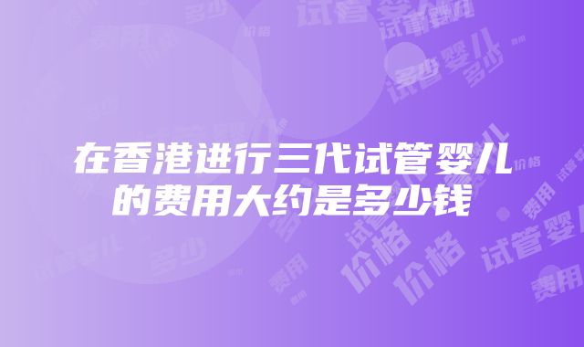 在香港进行三代试管婴儿的费用大约是多少钱