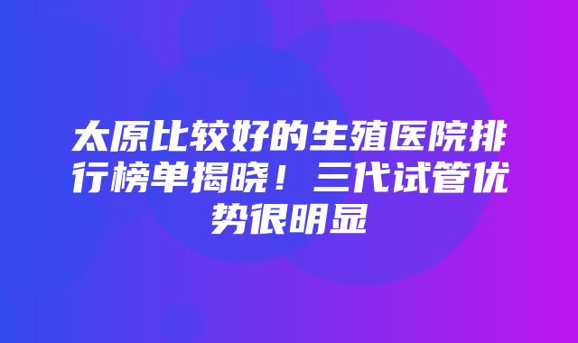 太原比较好的生殖医院排行榜单揭晓！三代试管优势很明显