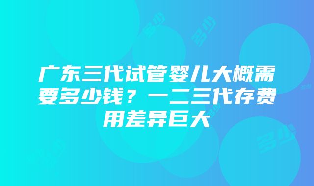 广东三代试管婴儿大概需要多少钱？一二三代存费用差异巨大