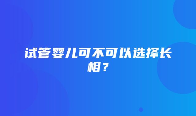 试管婴儿可不可以选择长相？