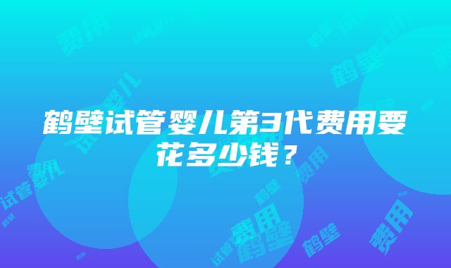 鹤壁试管婴儿第3代费用要花多少钱？