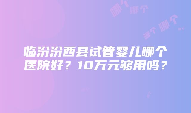 临汾汾西县试管婴儿哪个医院好？10万元够用吗？