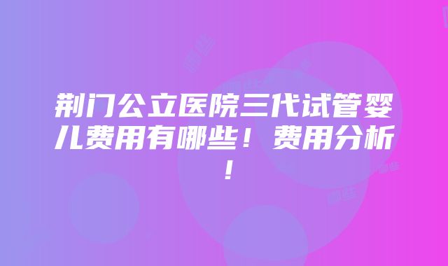 荆门公立医院三代试管婴儿费用有哪些！费用分析！