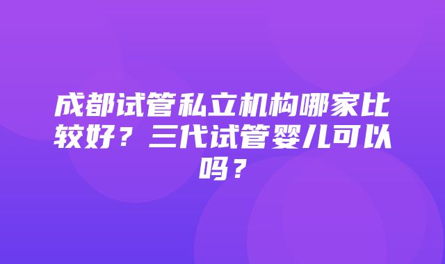 成都试管私立机构哪家比较好？三代试管婴儿可以吗？