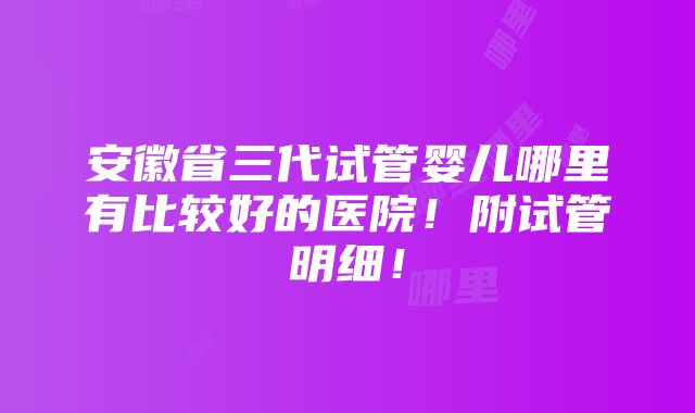 安徽省三代试管婴儿哪里有比较好的医院！附试管明细！